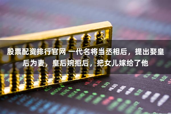 股票配资排行官网 一代名将当丞相后，提出娶皇后为妻，皇后婉拒后，把女儿嫁给了他