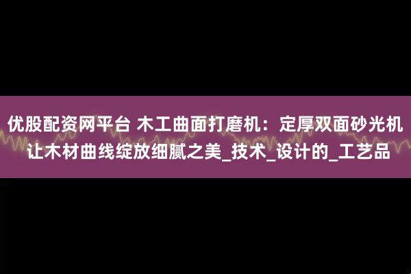 优股配资网平台 木工曲面打磨机：定厚双面砂光机 让木材曲线绽放细腻之美_技术_设计的_工艺品