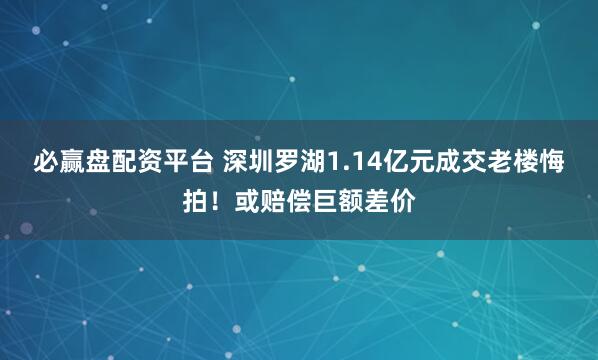必赢盘配资平台 深圳罗湖1.14亿元成交老楼悔拍！或赔偿巨额差价
