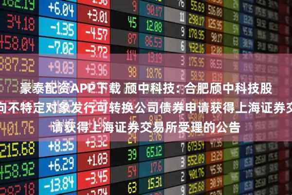 豪泰配资APP下载 颀中科技: 合肥颀中科技股份有限公司关于向不特定对象发行可转换公司债券申请获得上海证券交易所受理的公告