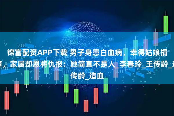 锦富配资APP下载 男子身患白血病,幸得姑娘捐骨髓,家属却恩将仇报:她简直不是人_李春玲_王传龄_造血