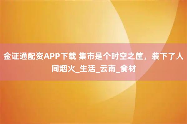 金证通配资APP下载 集市是个时空之筐,装下了人间烟火_生活_云南_食材