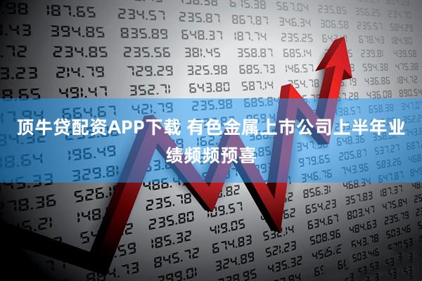 顶牛贷配资APP下载 有色金属上市公司上半年业绩频频预喜