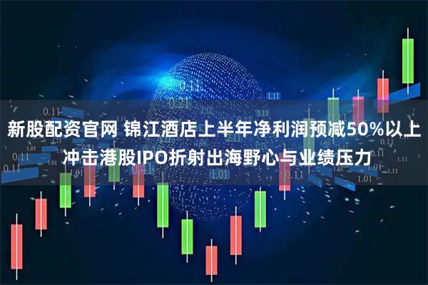 新股配资官网 锦江酒店上半年净利润预减50%以上 冲击港股IPO折射出海野心与业绩压力