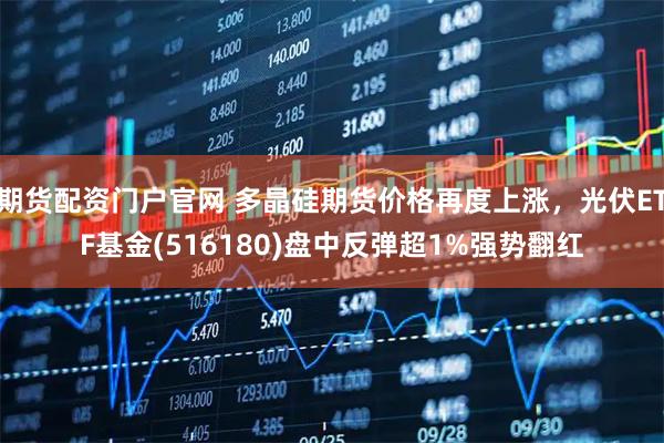 期货配资门户官网 多晶硅期货价格再度上涨,光伏ETF基金(516180)盘中反弹超1%强势翻红