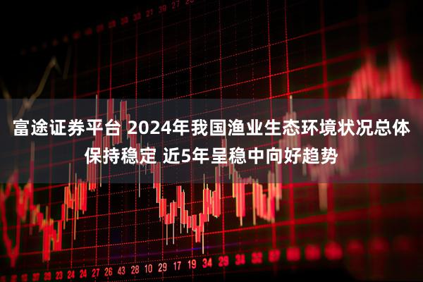 富途证券平台 2024年我国渔业生态环境状况总体保持稳定 近5年呈稳中向好趋势