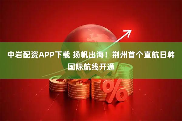 中岩配资APP下载 扬帆出海！荆州首个直航日韩国际航线开通