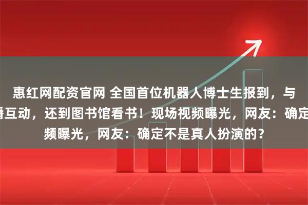惠红网配资官网 全国首位机器人博士生报到，与同届新生央视主播互动，还到图书馆看书！现场视频曝光，网友：确定不是真人扮演的？