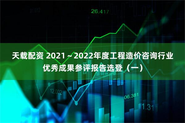 天载配资 2021~2022年度工程造价咨询行业优秀成果参评报告选登(一)