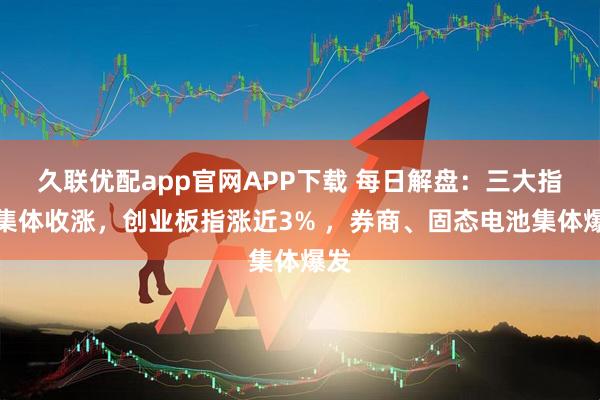 久联优配app官网APP下载 每日解盘：三大指数集体收涨，创业板指涨近3% ，券商、固态电池集体爆发