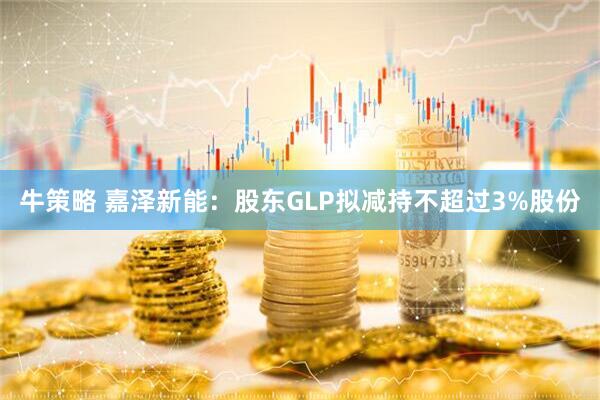 牛策略 嘉泽新能：股东GLP拟减持不超过3%股份