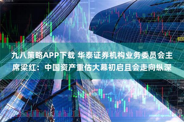 九八策略APP下载 华泰证券机构业务委员会主席梁红：中国资产重估大幕初启且会走向纵深
