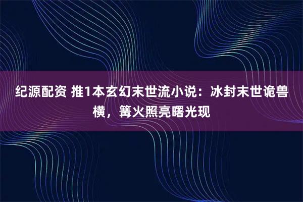 纪源配资 推1本玄幻末世流小说：冰封末世诡兽横，篝火照亮曙光现