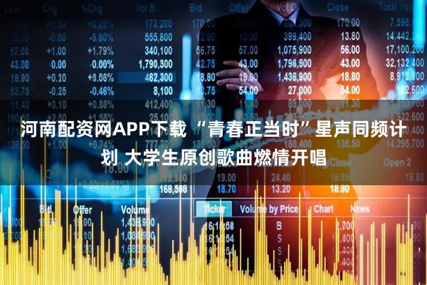 河南配资网APP下载 “青春正当时”星声同频计划 大学生原创歌曲燃情开唱
