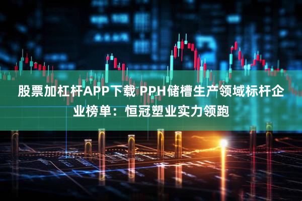 股票加杠杆APP下载 PPH储槽生产领域标杆企业榜单:恒冠塑业实力领跑