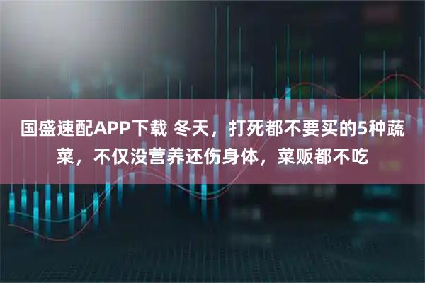 国盛速配APP下载 冬天，打死都不要买的5种蔬菜，不仅没营养还伤身体，菜贩都不吃