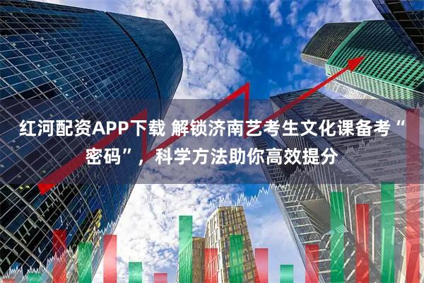 红河配资APP下载 解锁济南艺考生文化课备考“密码”，科学方法助你高效提分