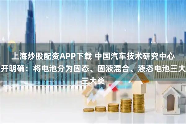 上海炒股配资APP下载 中国汽车技术研究中心公开明确：将电池分为固态、固液混合、液态电池三大类