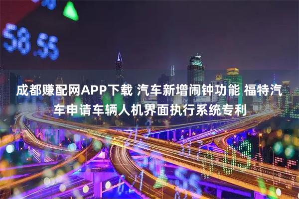 成都赚配网APP下载 汽车新增闹钟功能 福特汽车申请车辆人机界面执行系统专利