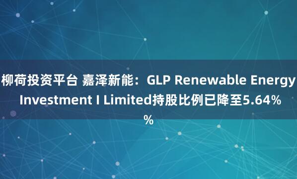 柳荷投资平台 嘉泽新能：GLP Renewable Energy Investment I Limited持股比例已降至5.64%