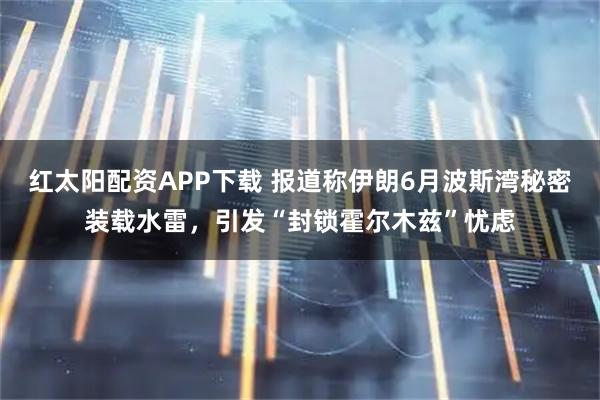 红太阳配资APP下载 报道称伊朗6月波斯湾秘密装载水雷，引发“封锁霍尔木兹”忧虑