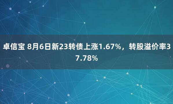 卓信宝 8月6日新23转债上涨1.67%，转股溢价率37.78%