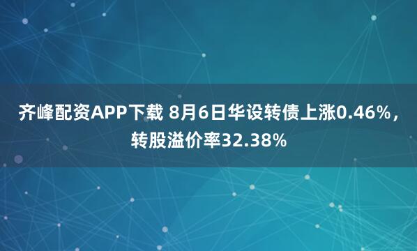齐峰配资APP下载 8月6日华设转债上涨0.46%,转股溢价率32.38%