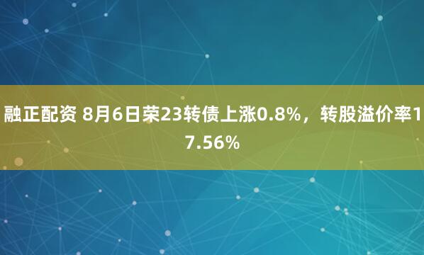 融正配资 8月6日荣23转债上涨0.8%，转股溢价率17.56%