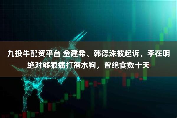 九投牛配资平台 金建希、韩德洙被起诉，李在明绝对够狠痛打落水狗，曾绝食数十天