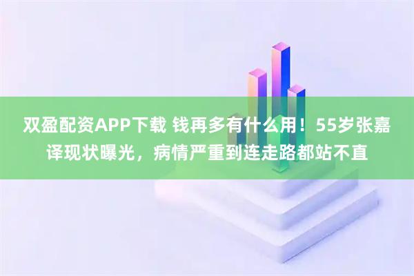 双盈配资APP下载 钱再多有什么用！55岁张嘉译现状曝光，病情严重到连走路都站不直