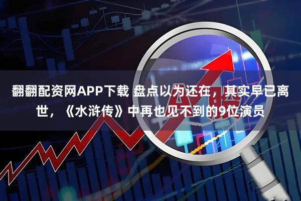 翻翻配资网APP下载 盘点以为还在，其实早已离世，《水浒传》中再也见不到的9位演员