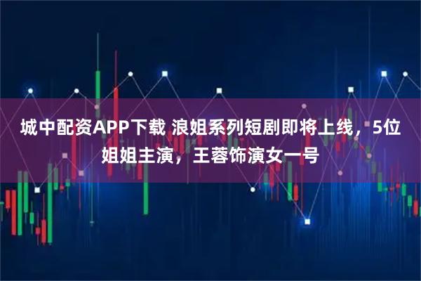 城中配资APP下载 浪姐系列短剧即将上线，5位姐姐主演，王蓉饰演女一号