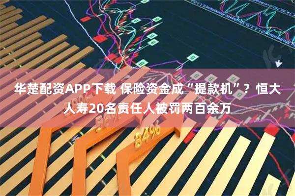 华楚配资APP下载 保险资金成“提款机”？恒大人寿20名责任人被罚两百余万