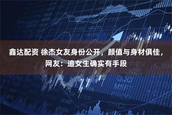 鑫达配资 徐杰女友身份公开,颜值与身材俱佳,网友:追女生确实有手段