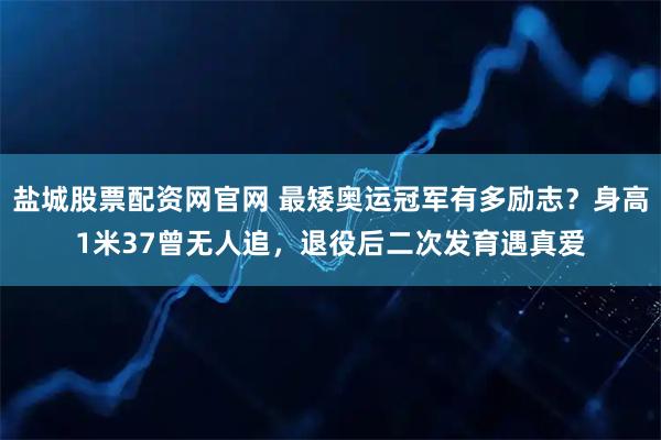 盐城股票配资网官网 最矮奥运冠军有多励志?身高1米37曾无人追,退役后二次发育遇真爱