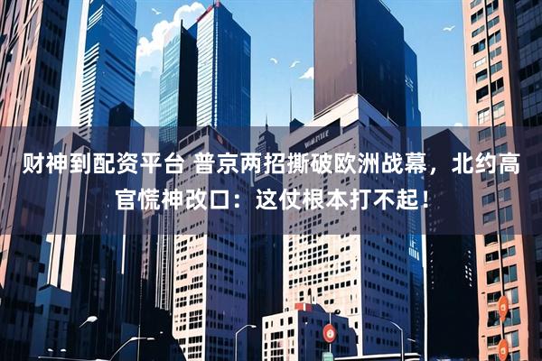 财神到配资平台 普京两招撕破欧洲战幕,北约高官慌神改口:这仗根本打不起!