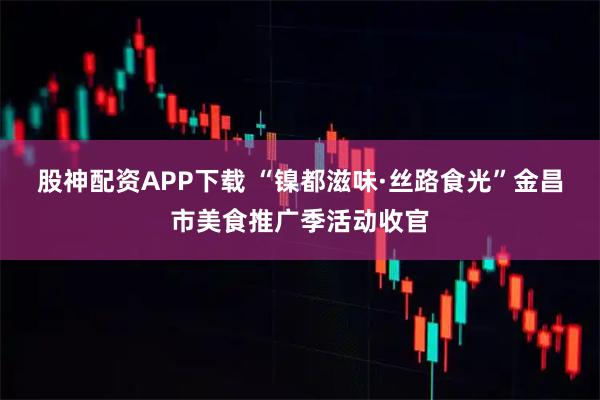 股神配资APP下载 “镍都滋味·丝路食光”金昌市美食推广季活动收官