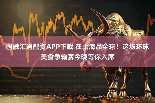 国融汇通配资APP下载 在上海品全球！这场环球美食争霸赛今晚等你入席